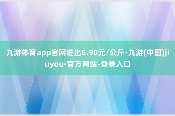 九游体育app官网进出6.90元/公斤-九游(中国)jiuyou·官方网站-登录入口