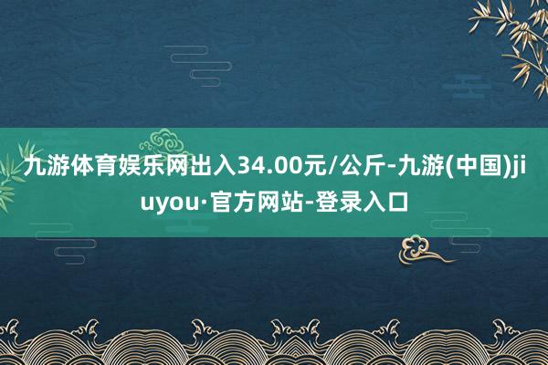 九游体育娱乐网出入34.00元/公斤-九游(中国)jiuyou·官方网站-登录入口