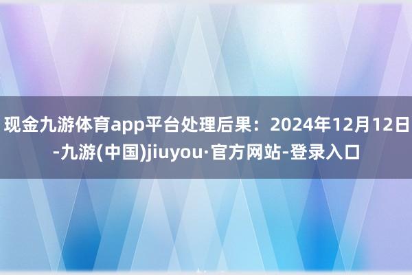 现金九游体育app平台处理后果：2024年12月12日-九游(中国)jiuyou·官方网站-登录入口