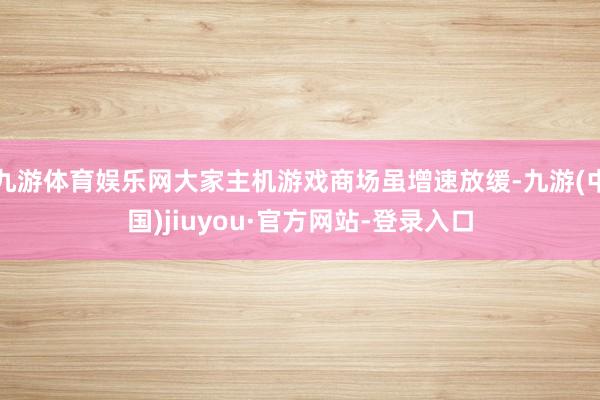 九游体育娱乐网大家主机游戏商场虽增速放缓-九游(中国)jiuyou·官方网站-登录入口