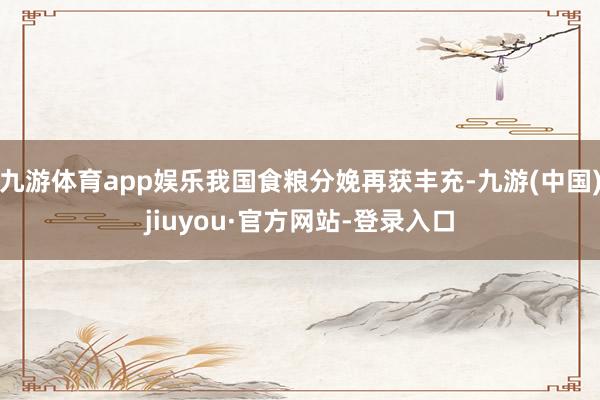 九游体育app娱乐我国食粮分娩再获丰充-九游(中国)jiuyou·官方网站-登录入口