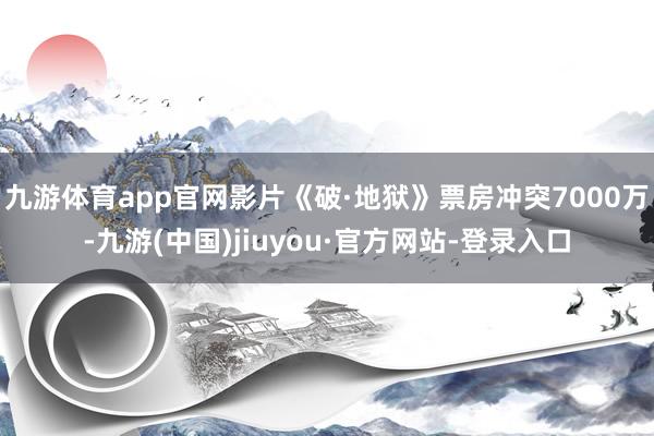 九游体育app官网影片《破·地狱》票房冲突7000万-九游(中国)jiuyou·官方网站-登录入口