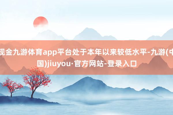 现金九游体育app平台处于本年以来较低水平-九游(中国)jiuyou·官方网站-登录入口