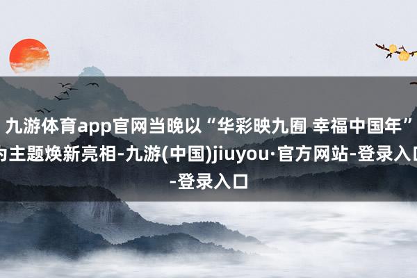九游体育app官网当晚以“华彩映九囿 幸福中国年”为主题焕新亮相-九游(中国)jiuyou·官方网站-登录入口