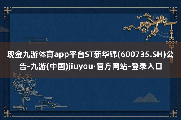 现金九游体育app平台ST新华锦(600735.SH)公告-九游(中国)jiuyou·官方网站-登录入口