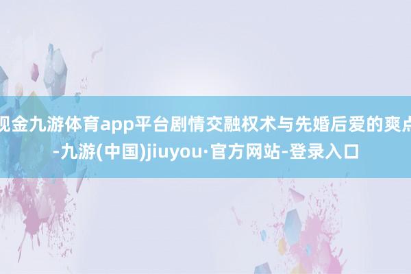 现金九游体育app平台剧情交融权术与先婚后爱的爽点-九游(中国)jiuyou·官方网站-登录入口