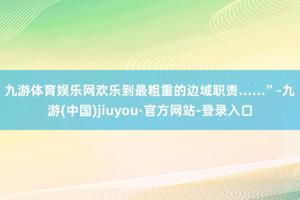 九游体育娱乐网欢乐到最粗重的边域职责......”-九游(中国)jiuyou·官方网站-登录入口