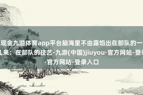 现金九游体育app平台脑海里不由露馅出在部队的一件事儿来:在部队的技艺-九游(中国)jiuyou·官方网站-登录入口