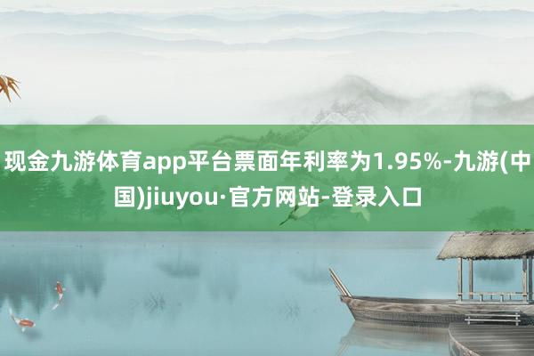 现金九游体育app平台票面年利率为1.95%-九游(中国)jiuyou·官方网站-登录入口