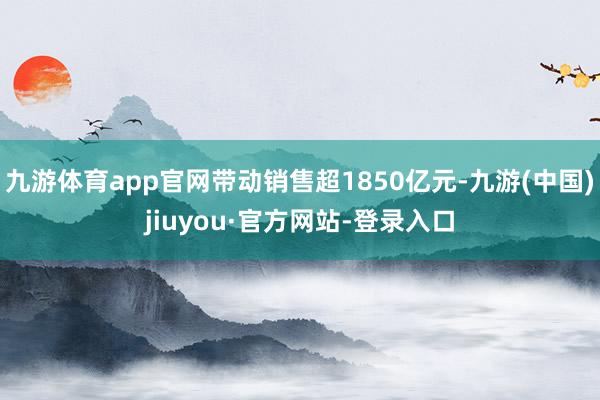 九游体育app官网带动销售超1850亿元-九游(中国)jiuyou·官方网站-登录入口
