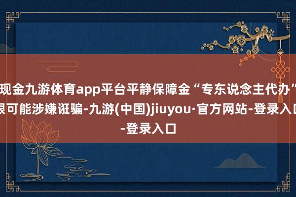 现金九游体育app平台平静保障金“专东说念主代办”很可能涉嫌诳骗-九游(中国)jiuyou·官方网站-登录入口