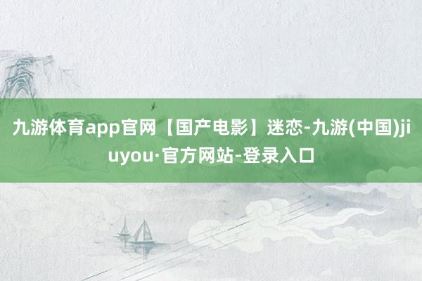 九游体育app官网【国产电影】迷恋-九游(中国)jiuyou·官方网站-登录入口