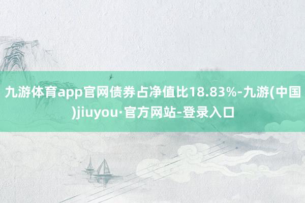 九游体育app官网债券占净值比18.83%-九游(中国)jiuyou·官方网站-登录入口