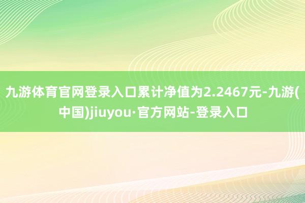 九游体育官网登录入口累计净值为2.2467元-九游(中国)jiuyou·官方网站-登录入口