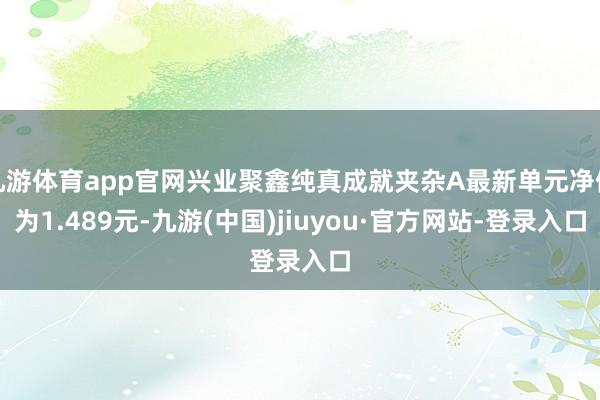 九游体育app官网兴业聚鑫纯真成就夹杂A最新单元净值为1.489元-九游(中国)jiuyou·官方网站-登录入口