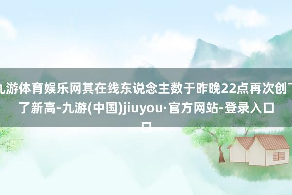 九游体育娱乐网其在线东说念主数于昨晚22点再次创下了新高-九游(中国)jiuyou·官方网站-登录入口