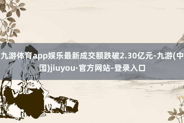 九游体育app娱乐最新成交额跌破2.30亿元-九游(中国)jiuyou·官方网站-登录入口