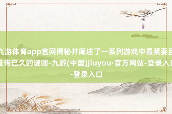 九游体育app官网揭秘并阐述了一系列游戏中最紧要且流传已久的谜团-九游(中国)jiuyou·官方网站-登录入口