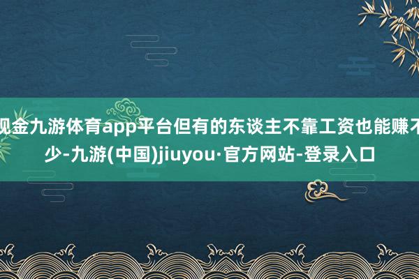 现金九游体育app平台但有的东谈主不靠工资也能赚不少-九游(中国)jiuyou·官方网站-登录入口