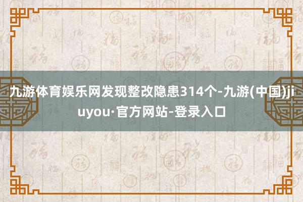 九游体育娱乐网发现整改隐患314个-九游(中国)jiuyou·官方网站-登录入口