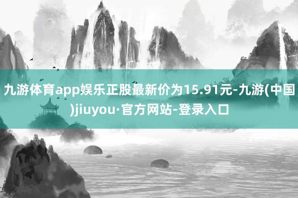九游体育app娱乐正股最新价为15.91元-九游(中国)jiuyou·官方网站-登录入口