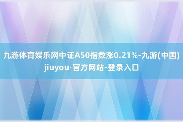 九游体育娱乐网中证A50指数涨0.21%-九游(中国)jiuyou·官方网站-登录入口