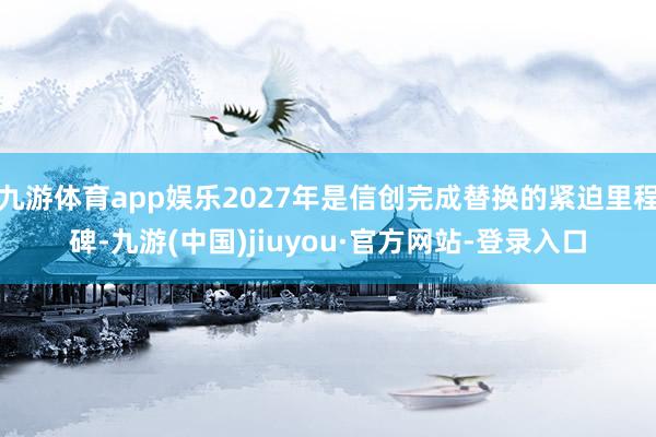 九游体育app娱乐2027年是信创完成替换的紧迫里程碑-九游(中国)jiuyou·官方网站-登录入口
