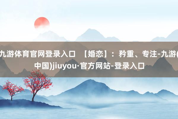 九游体育官网登录入口  【婚恋】：矜重、专注-九游(中国)jiuyou·官方网站-登录入口