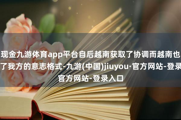 现金九游体育app平台自后越南获取了协调而越南也建立了我方的意志格式-九游(中国)jiuyou·官方网站-登录入口