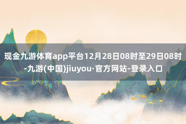 现金九游体育app平台　　12月28日08时至29日08时-九游(中国)jiuyou·官方网站-登录入口
