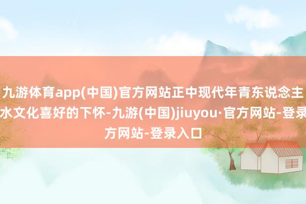 九游体育app(中国)官方网站正中现代年青东说念主对潮水文化喜好的下怀-九游(中国)jiuyou·官方网站-登录入口