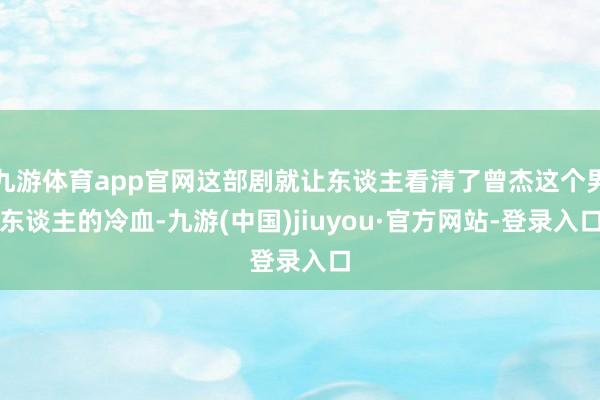 九游体育app官网这部剧就让东谈主看清了曾杰这个男东谈主的冷血-九游(中国)jiuyou·官方网站-登录入口