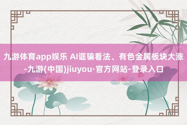 九游体育app娱乐 　　AI诓骗看法、有色金属板块大涨-九游(中国)jiuyou·官方网站-登录入口
