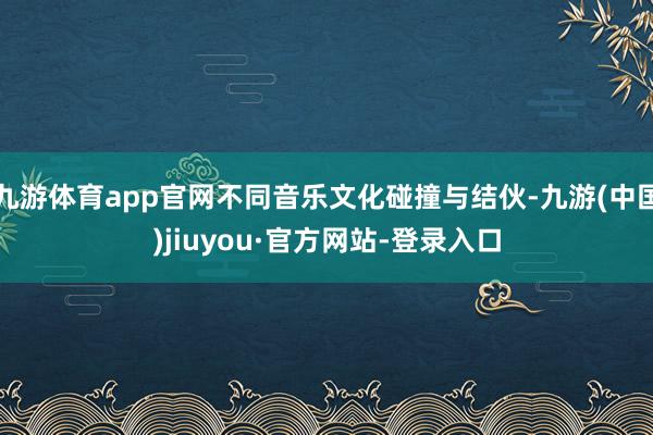 九游体育app官网不同音乐文化碰撞与结伙-九游(中国)jiuyou·官方网站-登录入口
