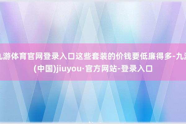 九游体育官网登录入口这些套装的价钱要低廉得多-九游(中国)jiuyou·官方网站-登录入口