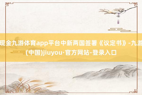 现金九游体育app平台中新两国签署《议定书》-九游(中国)jiuyou·官方网站-登录入口