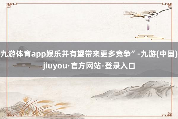 九游体育app娱乐并有望带来更多竞争”-九游(中国)jiuyou·官方网站-登录入口