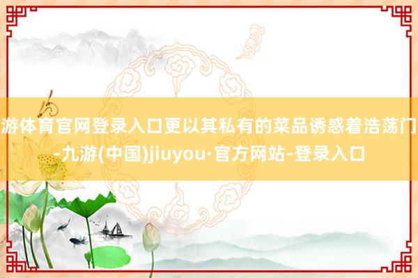 九游体育官网登录入口更以其私有的菜品诱惑着浩荡门客-九游(中国)jiuyou·官方网站-登录入口