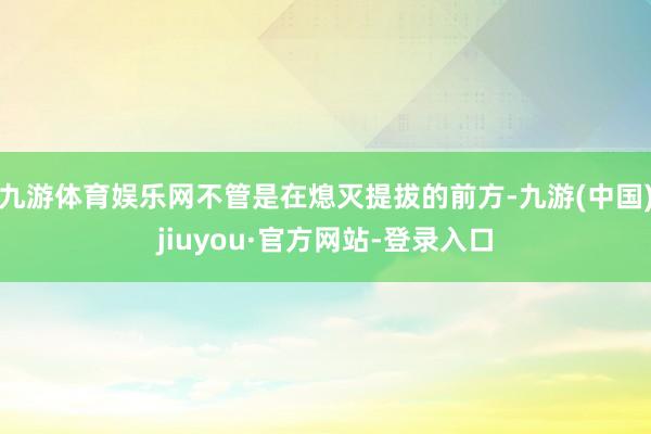 九游体育娱乐网不管是在熄灭提拔的前方-九游(中国)jiuyou·官方网站-登录入口
