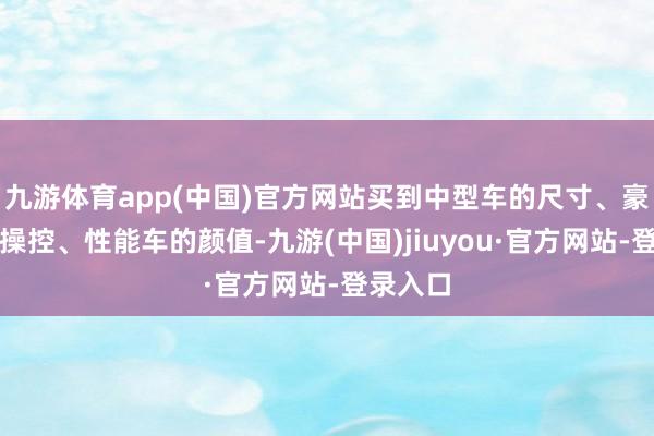 九游体育app(中国)官方网站买到中型车的尺寸、豪华车的操控、性能车的颜值-九游(中国)jiuyou·官方网站-登录入口