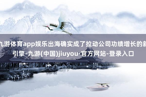 九游体育app娱乐出海确实成了拉动公司功绩增长的新引擎-九游(中国)jiuyou·官方网站-登录入口