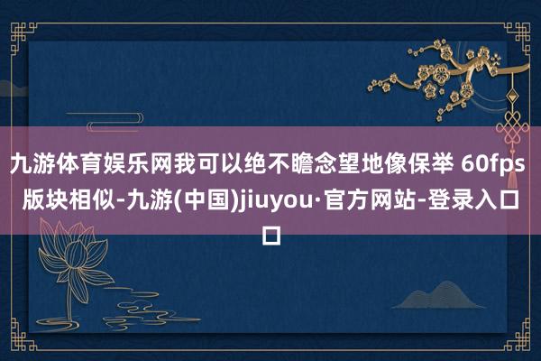 九游体育娱乐网我可以绝不瞻念望地像保举 60fps 版块相似-九游(中国)jiuyou·官方网站-登录入口