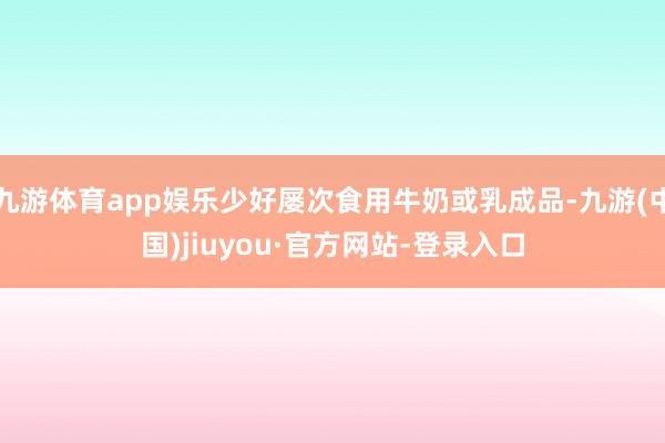 九游体育app娱乐少好屡次食用牛奶或乳成品-九游(中国)jiuyou·官方网站-登录入口