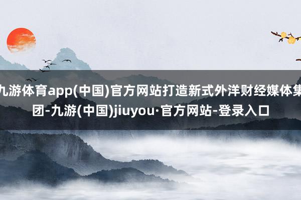 九游体育app(中国)官方网站打造新式外洋财经媒体集团-九游(中国)jiuyou·官方网站-登录入口