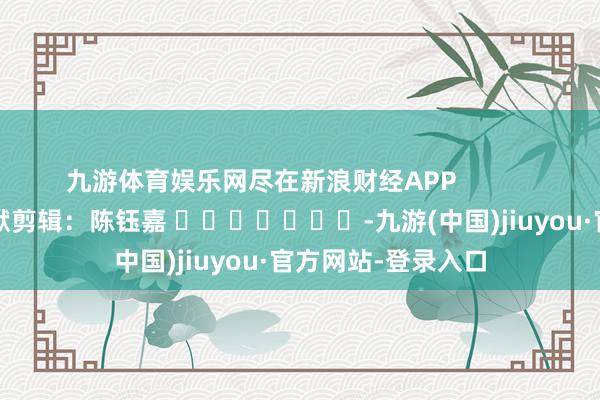 九游体育娱乐网尽在新浪财经APP            						包袱剪辑：陈钰嘉 							-九游(中国)jiuyou·官方网站-登录入口
