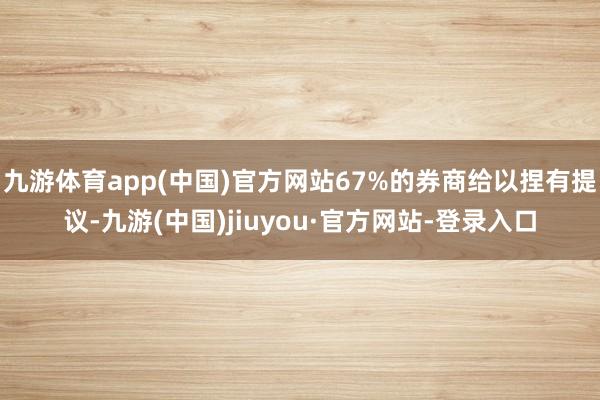 九游体育app(中国)官方网站67%的券商给以捏有提议-九游(中国)jiuyou·官方网站-登录入口