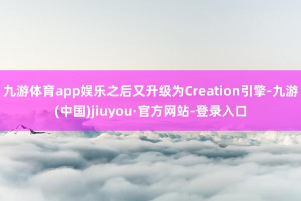 九游体育app娱乐之后又升级为Creation引擎-九游(中国)jiuyou·官方网站-登录入口