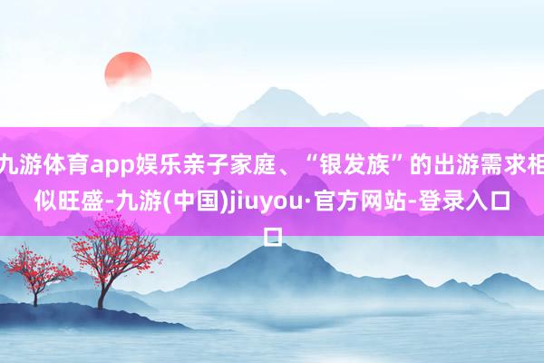 九游体育app娱乐亲子家庭、“银发族”的出游需求相似旺盛-九游(中国)jiuyou·官方网站-登录入口