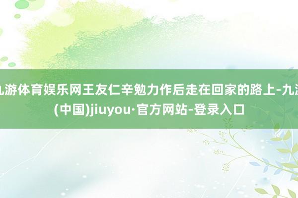 九游体育娱乐网王友仁辛勉力作后走在回家的路上-九游(中国)jiuyou·官方网站-登录入口