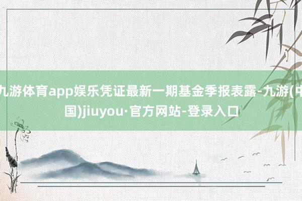九游体育app娱乐凭证最新一期基金季报表露-九游(中国)jiuyou·官方网站-登录入口